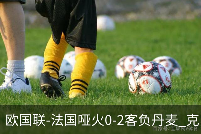 欧国联-法国哑火0-2客负丹麦 克罗地亚夺头名
